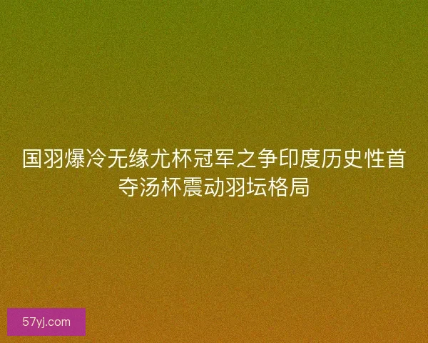 国羽爆冷无缘尤杯冠军之争印度历史性首夺汤杯震动羽坛格局