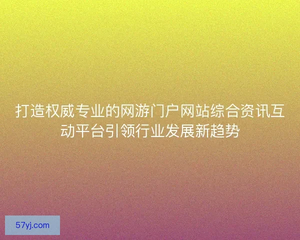 打造权威专业的网游门户网站综合资讯互动平台引领行业发展新趋势