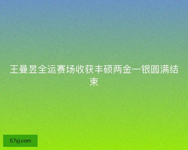 王曼昱全运赛场收获丰硕两金一银圆满结束