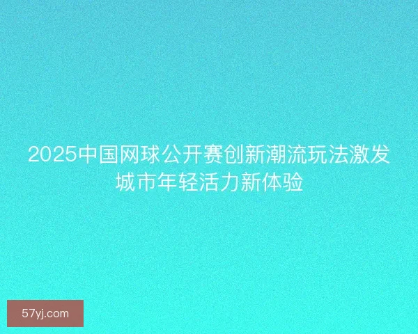 2025中国网球公开赛创新潮流玩法激发城市年轻活力新体验