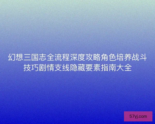 幻想三国志全流程深度攻略角色培养战斗技巧剧情支线隐藏要素指南大全
