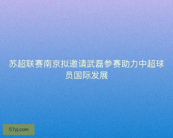 苏超联赛南京拟邀请武磊参赛助力中超球员国际发展