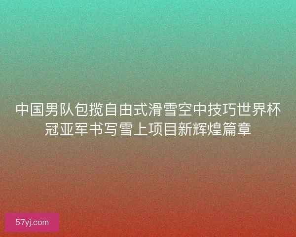 中国男队包揽自由式滑雪空中技巧世界杯冠亚军书写雪上项目新辉煌篇章
