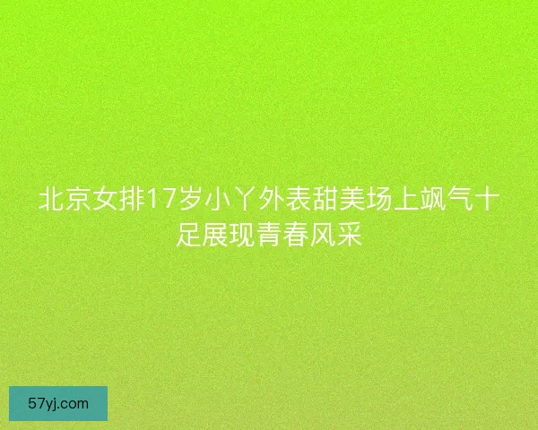 北京女排17岁小丫外表甜美场上飒气十足展现青春风采