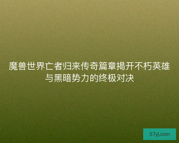 魔兽世界亡者归来传奇篇章揭开不朽英雄与黑暗势力的终极对决
