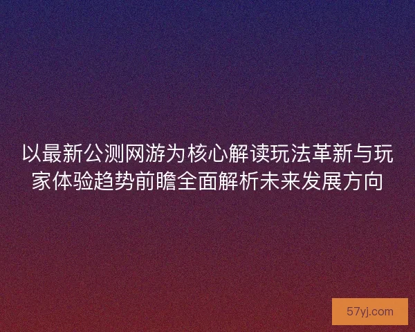 以最新公测网游为核心解读玩法革新与玩家体验趋势前瞻全面解析未来发展方向