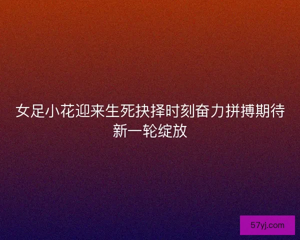 女足小花迎来生死抉择时刻奋力拼搏期待新一轮绽放