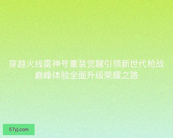 穿越火线雷神号重装觉醒引领新世代枪战巅峰体验全面升级荣耀之路
