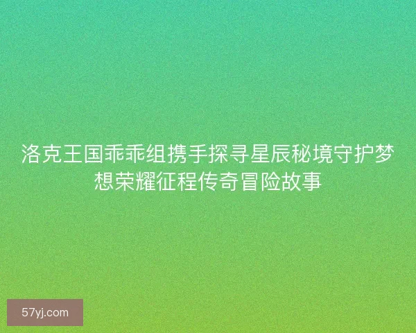 洛克王国乖乖组携手探寻星辰秘境守护梦想荣耀征程传奇冒险故事