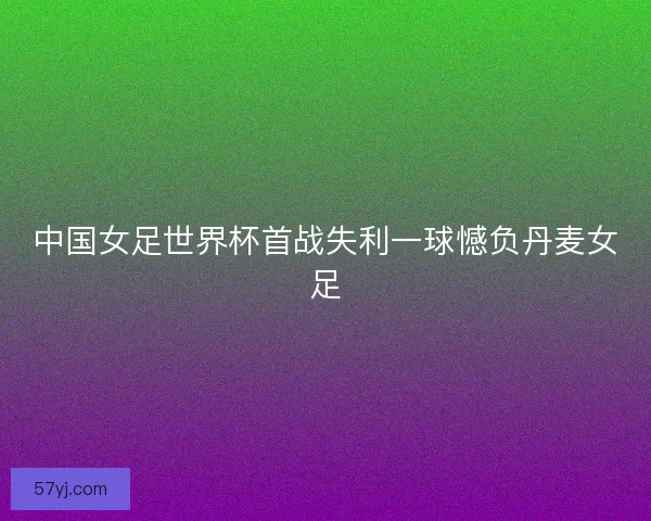 中国女足世界杯首战失利一球憾负丹麦女足