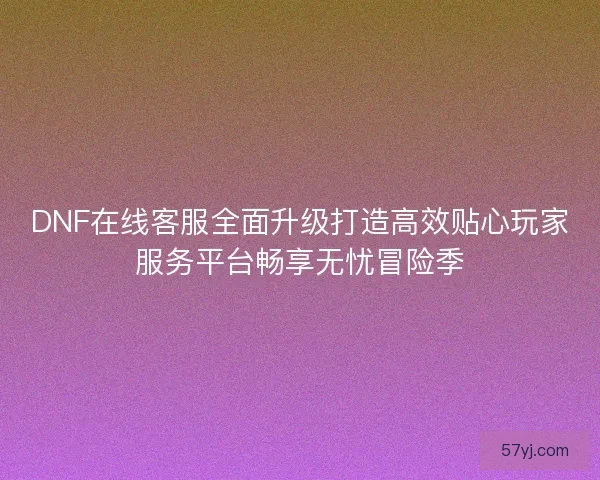 DNF在线客服全面升级打造高效贴心玩家服务平台畅享无忧冒险季